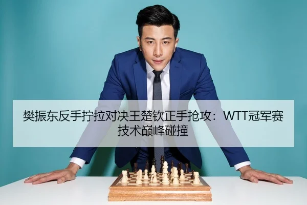 樊振东反手拧拉对决王楚钦正手抢攻：WTT冠军赛技术巅峰碰撞