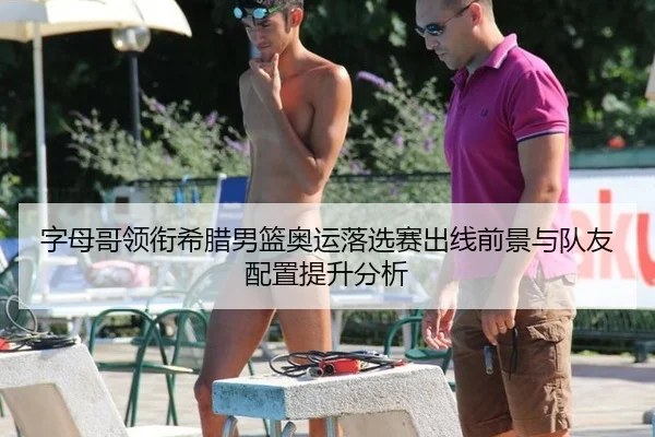 字母哥领衔希腊男篮奥运落选赛出线前景与队友配置提升分析