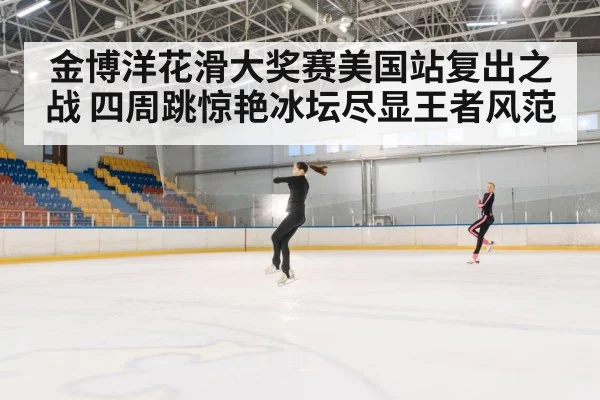 金博洋花滑大奖赛美国站复出之战 四周跳惊艳冰坛尽显王者风范